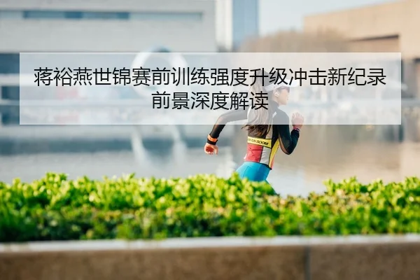 蒋裕燕世锦赛前训练强度升级冲击新纪录前景深度解读