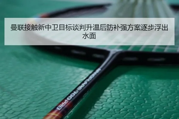 曼联接触新中卫目标谈判升温后防补强方案逐步浮出水面